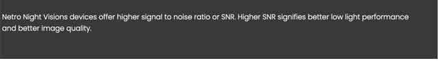 Netro Night Visions devices offer higher signal to noise ratio or SNR. Higher SNR signifies better low light performance and better image quality.